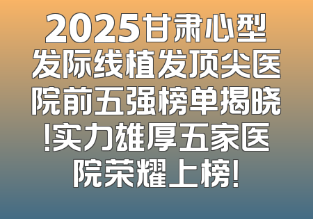 2025甘肃心型发际线植发顶尖医院前五强榜单揭晓！实力雄厚五家医院荣耀上榜！