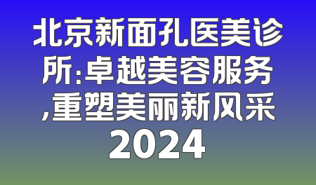 北京新面孔医美诊所：卓越美容服务，重塑美丽新风采2024