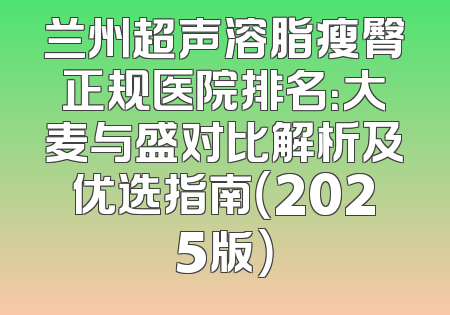 兰州超声溶脂瘦臀正规医院排名：大麦与盛对比解析及优选指南（2025版）