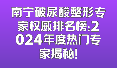 南宁破尿酸整形专家权威排名榜：2024年度热门专家揭秘！