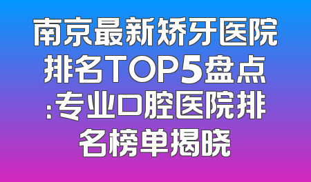 南京最新矫牙医院排名TOP5盘点：专业口腔医院排名榜单揭晓