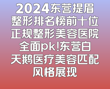 2024东营提眉整形排名榜前十位正规整形美容医院全面pk！东营白天鹅医疗美容匹配风格展现