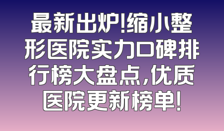 最新出炉！缩小整形医院实力口碑排行榜大盘点，优质医院更新榜单！