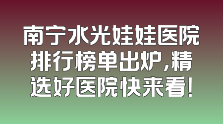 南宁水光娃娃医院排行榜单出炉，精选好医院快来看！