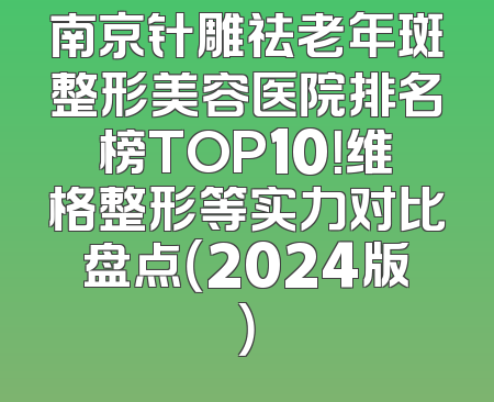 南京针雕祛老年斑整形美容医院排名榜TOP10！维格整形等实力对比盘点（2024版）