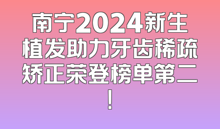 南宁2024新生植发助力牙齿稀疏矫正荣登榜单第二！