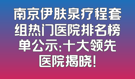南京伊肤泉疗程套组热门医院排名榜单公示：十大领先医院揭晓！