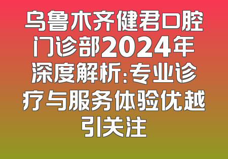 乌鲁木齐健君口腔门诊部2024年深度解析：专业诊疗与服务体验优越引关注