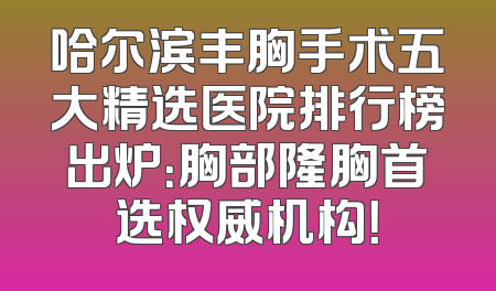 哈尔滨丰胸手术五大精选医院排行榜出炉：胸部隆胸首选权威机构！
