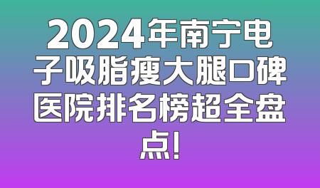 2024年南宁电子吸脂瘦大腿口碑医院排名榜超全盘点!