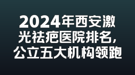 2024年西安激光祛疤医院排名，公立五大机构领跑