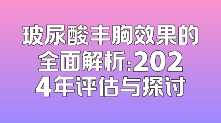 玻尿酸丰胸效果的全面解析：2024年评估与探讨