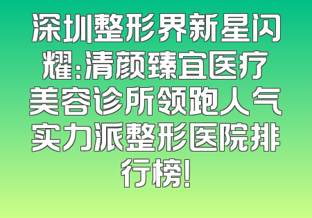 深圳整形界新星闪耀：清颜臻宜医疗美容诊所领跑人气实力派整形医院排行榜！