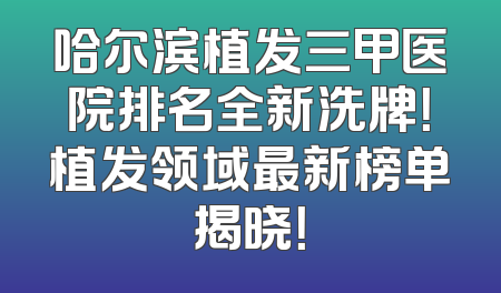 哈尔滨植发三甲医院排名全新洗牌！植发领域最新榜单揭晓！