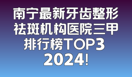 南宁最新牙齿整形祛斑机构医院三甲排行榜TOP3 2024！