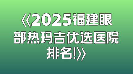 《2025福建眼部热玛吉优选医院排名！》