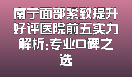 南宁面部紧致提升好评医院前五实力解析：专业口碑之选