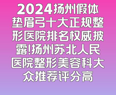 2024扬州假体垫眉弓十大正规整形医院排名权威披露！扬州苏北人民医院整形美容科大众推荐评分高