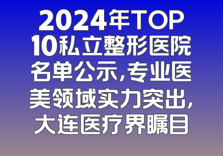 2024年TOP10私立整形医院名单公示，专业医美领域实力突出，大连医疗界瞩目