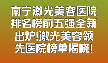 南宁激光美容医院排名榜前五强全新出炉！激光美容领先医院榜单揭晓！