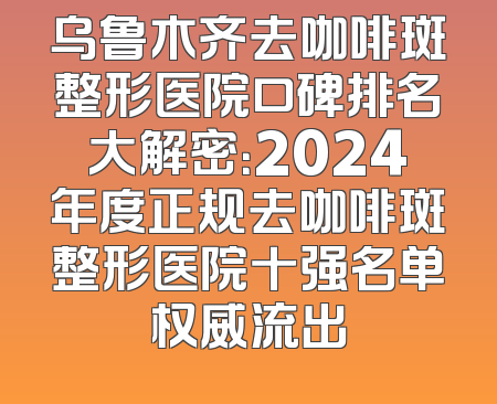 乌鲁木齐去咖啡斑整形医院口碑排名大解密：2024年度正规去咖啡斑整形医院十强名单权威流出