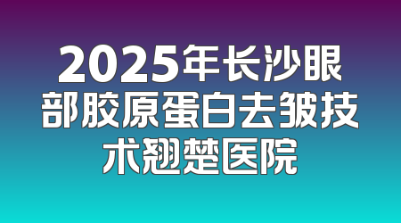2025年长沙眼部胶原蛋白去皱技术翘楚医院