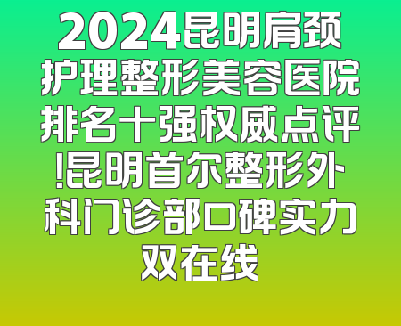 2024昆明肩颈护理整形美容医院排名十强权威点评！昆明首尔整形外科门诊部口碑实力双在线