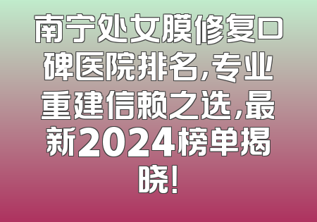 南宁处女膜修复口碑医院排名，专业重建信赖之选，最新2024榜单揭晓！
