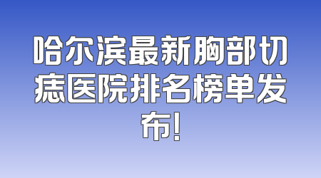 哈尔滨最新胸部切痣医院排名榜单发布！
