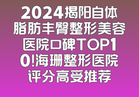 2024揭阳自体脂肪丰臀整形美容医院口碑TOP10！海珊整形医院评分高受推荐