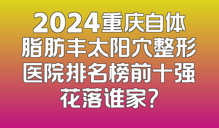 2024重庆自体脂肪丰太阳穴整形医院排名榜前十强花落谁家？