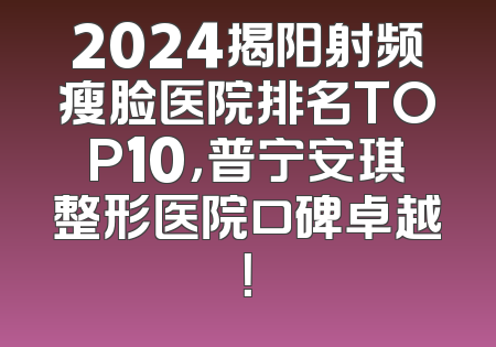 2024揭阳射频瘦脸医院排名TOP10，普宁安琪整形医院口碑卓越！