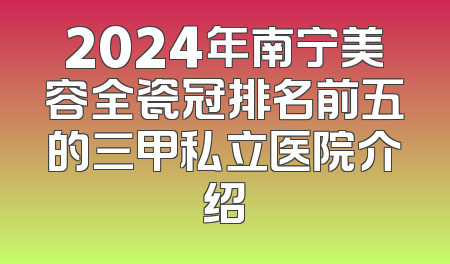2024年南宁美容全瓷冠排名前五的三甲私立医院介绍