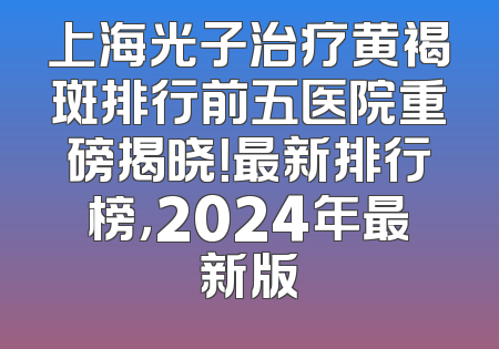 上海光子治疗黄褐斑排行前五医院重磅揭晓！最新排行榜，2024年最新版