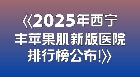 《2025年西宁丰苹果肌新版医院排行榜公布！》
