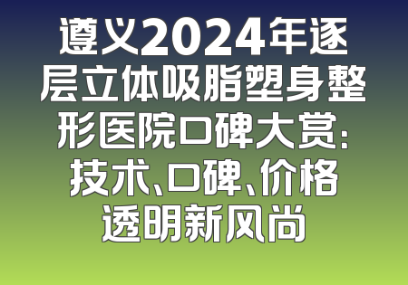 遵义2024年逐层立体吸脂塑身整形医院口碑大赏：技术、口碑、价格透明新风尚