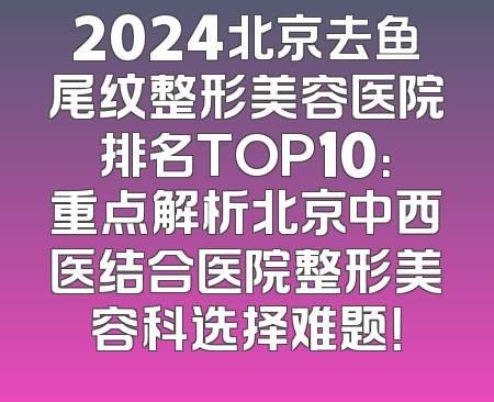 2024北京去鱼尾纹整形美容医院排名TOP10：重点解析北京中西医结合医院整形美容科选择难题！
