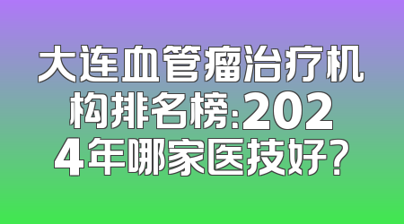 大连血管瘤治疗机构排名榜：2024年哪家医技好？