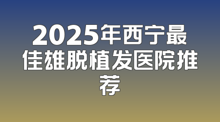 2025年西宁最佳雄脱植发医院推荐