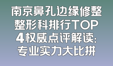 南京鼻孔边缘修整整形科排行TOP4权威点评解读：专业实力大比拼