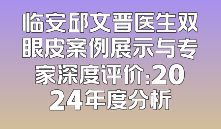 临安邱文晋医生双眼皮案例展示与专家深度评价：2024年度分析