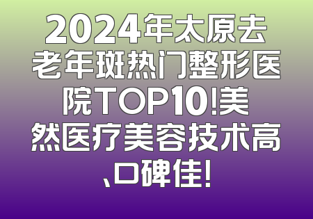 2024年太原去老年斑热门整形医院TOP10！美然医疗美容技术高、口碑佳！