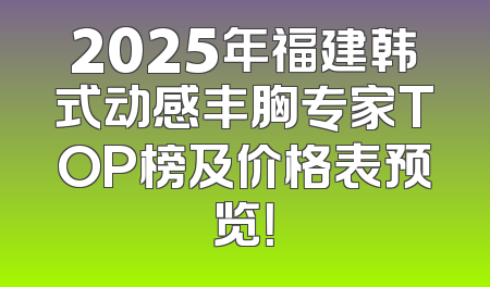 2025年福建韩式动感丰胸专家TOP榜及价格表预览！