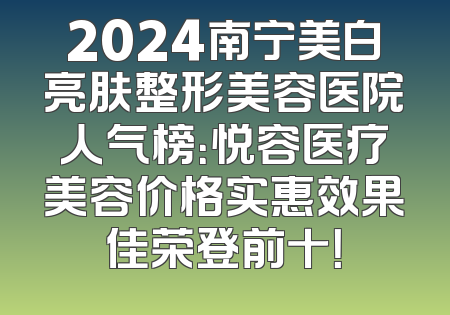 2024南宁美白亮肤整形美容医院人气榜：悦容医疗美容价格实惠效果佳荣登前十！