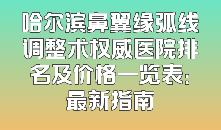哈尔滨鼻翼缘弧线调整术权威医院排名及价格一览表：最新指南