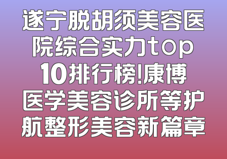 遂宁脱胡须美容医院综合实力top10排行榜！康博医学美容诊所等护航整形美容新篇章