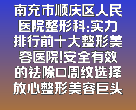 南充市顺庆区人民医院整形科：实力排行前十大整形美容医院！安全有效的祛除口周纹选择放心整形美容巨头