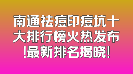 南通祛痘印痘坑十大排行榜火热发布！最新排名揭晓！