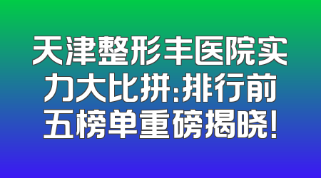 天津整形丰医院实力大比拼：排行前五榜单重磅揭晓！