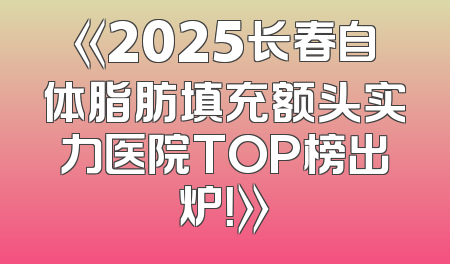 《2025长春自体脂肪填充额头实力医院TOP榜出炉！》